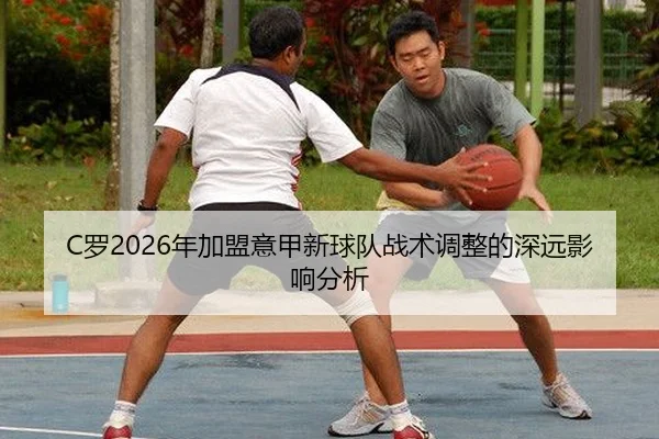 C罗2026年加盟意甲新球队战术调整的深远影响分析