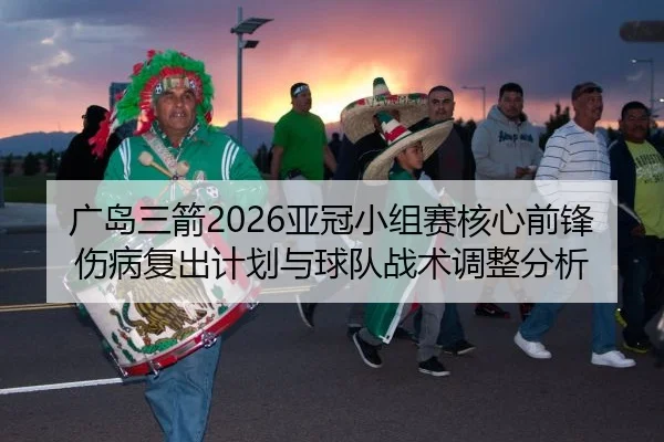 广岛三箭2026亚冠小组赛核心前锋伤病复出计划与球队战术调整分析