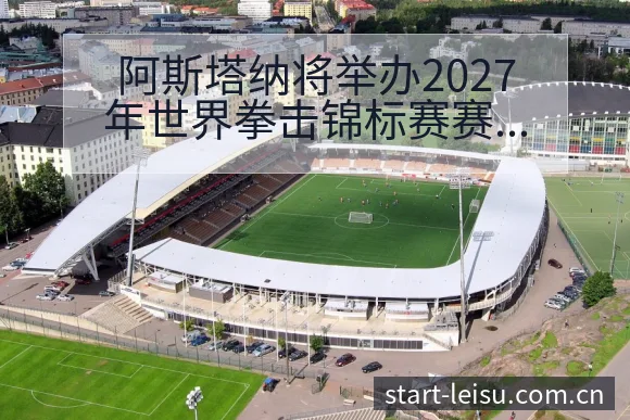 阿斯塔纳将举办2027年世界拳击锦标赛赛程前瞻与阵容影响 - 雷速体育